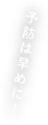 予防ははやめに！